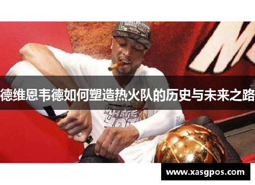德维恩韦德如何塑造热火队的历史与未来之路